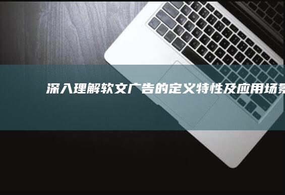 深入理解：软文广告的定义、特性及应用场景