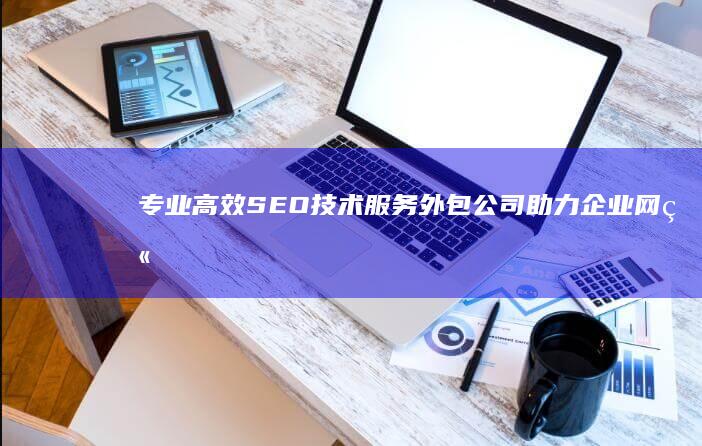 专业高效SEO技术服务外包公司：助力企业网站优化与排名提升